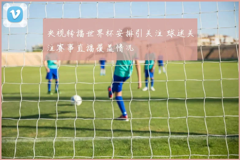 央视转播世界杯安排引关注 球迷关注赛事直播覆盖情况