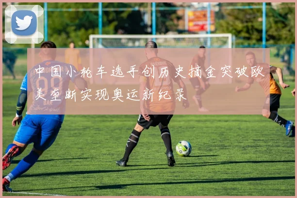中国小轮车选手创历史摘金突破欧美垄断实现奥运新纪录