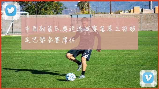 中国射箭队奥运选拔赛落幕三将锁定巴黎参赛席位