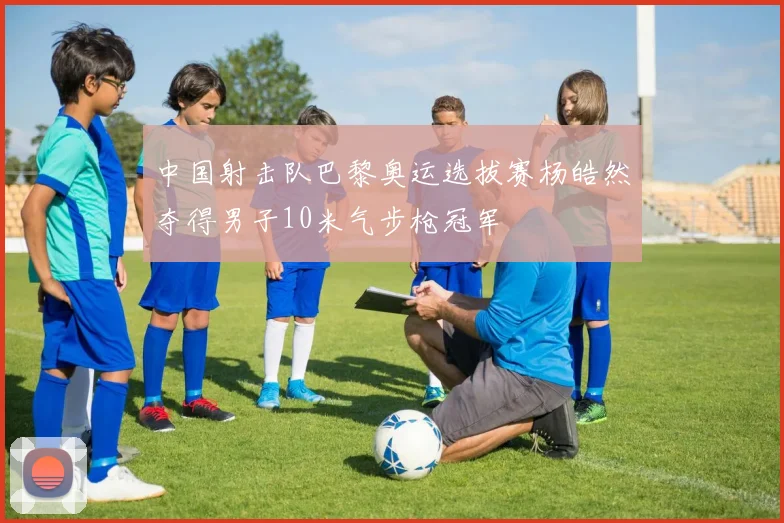 中国射击队巴黎奥运选拔赛杨皓然夺得男子10米气步枪冠军