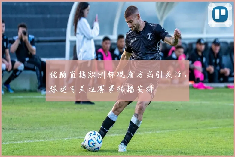 优酷直播欧洲杯观看方式引关注,球迷可关注赛事转播安排