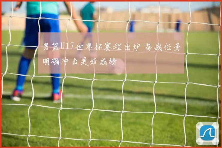 男篮U17世界杯赛程出炉 备战任务明确冲击更好成绩