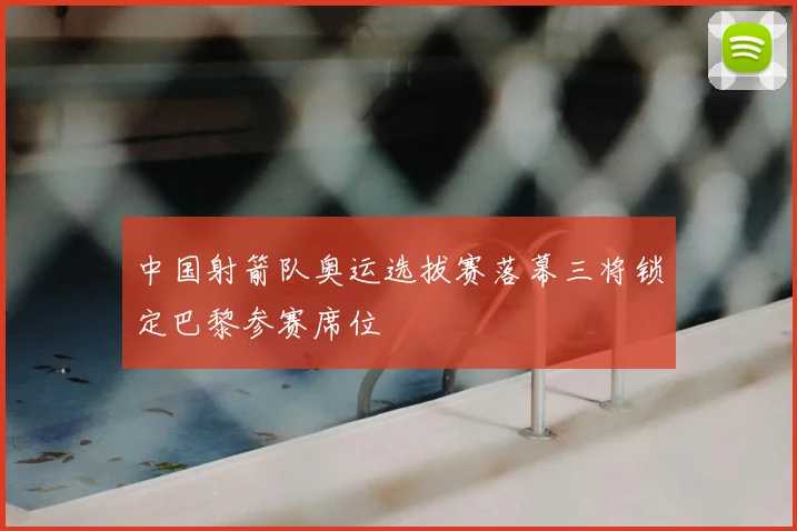 中国射箭队奥运选拔赛落幕三将锁定巴黎参赛席位