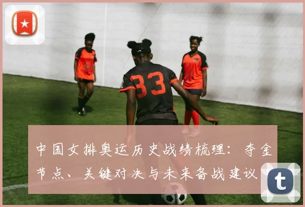 中国女排奥运历史战绩梳理：夺金节点、关键对决与未来备战建议