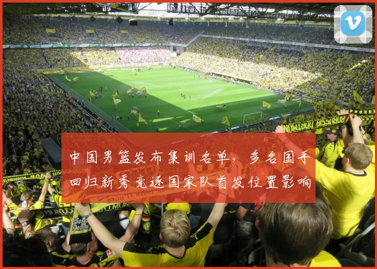中国男篮发布集训名单，多名国手回归新秀竞逐国家队首发位置影响备战节奏