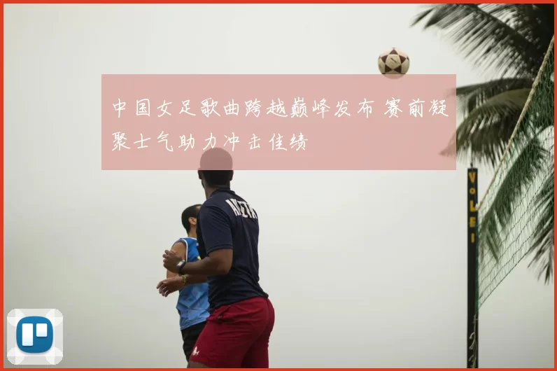 中国女足歌曲跨越巅峰发布 赛前凝聚士气助力冲击佳绩