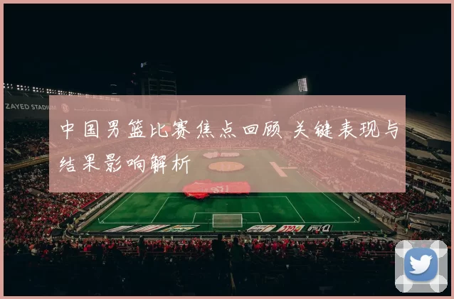 中国男篮比赛焦点回顾 关键表现与结果影响解析