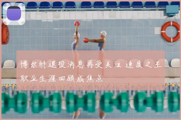 博尔特退役消息再受关注 速度之王职业生涯回顾成焦点