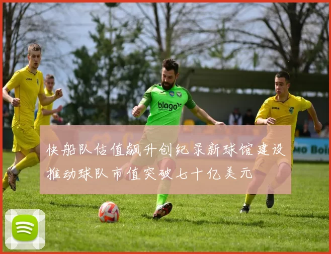 快船队估值飙升创纪录新球馆建设推动球队市值突破七十亿美元