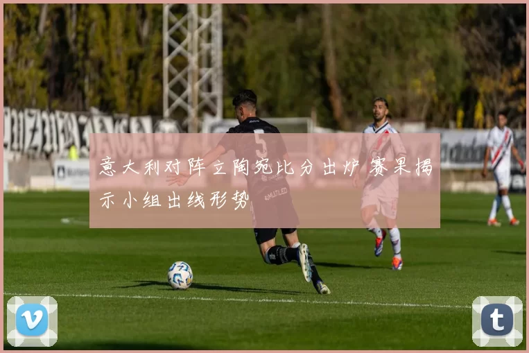 意大利对阵立陶宛比分出炉 赛果揭示小组出线形势