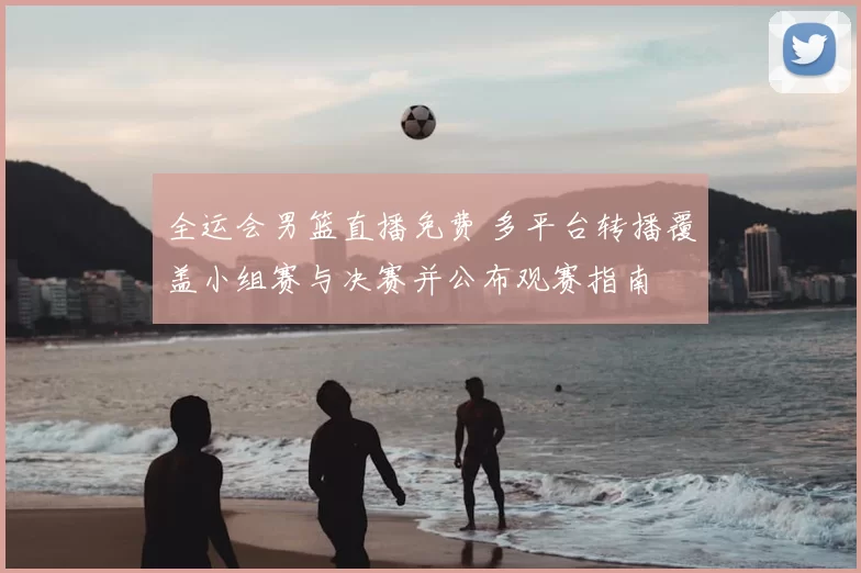 全运会男篮直播免费 多平台转播覆盖小组赛与决赛并公布观赛指南