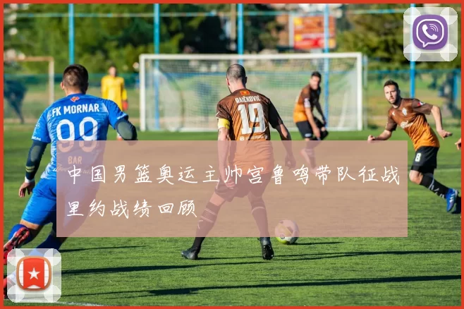 中国男篮奥运主帅宫鲁鸣带队征战里约战绩回顾