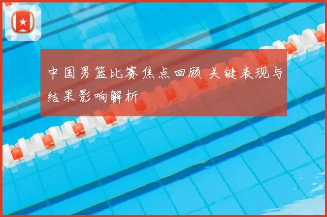 中国男篮比赛焦点回顾 关键表现与结果影响解析