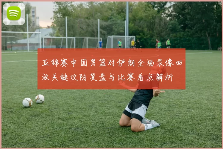 亚锦赛中国男篮对伊朗全场录像回放关键攻防复盘与比赛看点解析