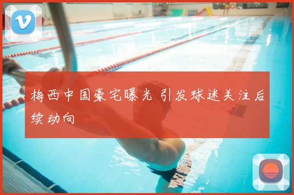 梅西中国豪宅曝光 引发球迷关注后续动向