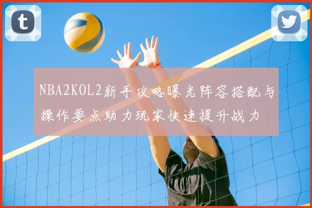 NBA2KOL2新手攻略曝光阵容搭配与操作要点助力玩家快速提升战力