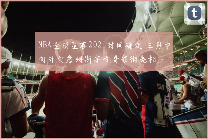 NBA全明星赛2021时间确定 三月中旬开打詹姆斯字母哥领衔亮相