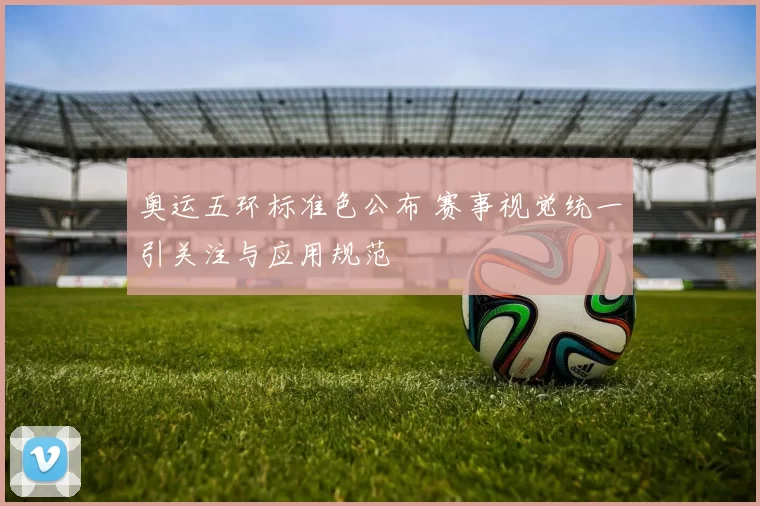 奥运五环标准色公布 赛事视觉统一引关注与应用规范