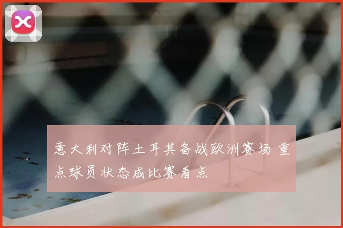 意大利对阵土耳其备战欧洲赛场 重点球员状态成比赛看点