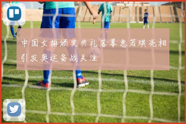 中国女排颁奖典礼落幕惠若琪亮相引发奥运备战关注