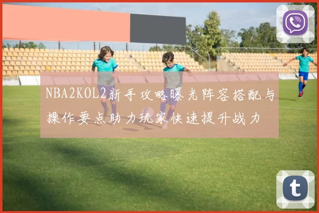 NBA2KOL2新手攻略曝光阵容搭配与操作要点助力玩家快速提升战力