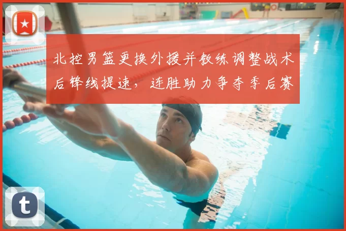 北控男篮更换外援并教练调整战术后锋线提速，连胜助力争夺季后赛席位