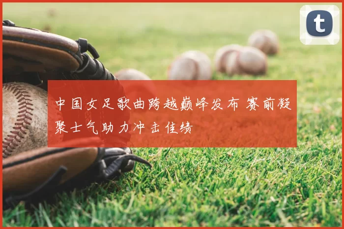 中国女足歌曲跨越巅峰发布 赛前凝聚士气助力冲击佳绩