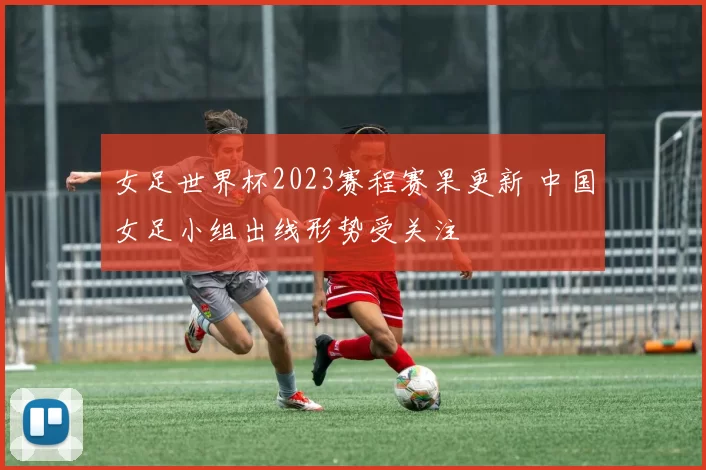 女足世界杯2023赛程赛果更新 中国女足小组出线形势受关注