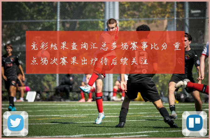 竞彩结果查询汇总多场赛事比分 重点场次赛果出炉待后续关注