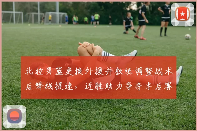 北控男篮更换外援并教练调整战术后锋线提速，连胜助力争夺季后赛席位