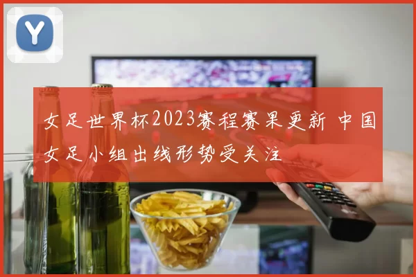 女足世界杯2023赛程赛果更新 中国女足小组出线形势受关注