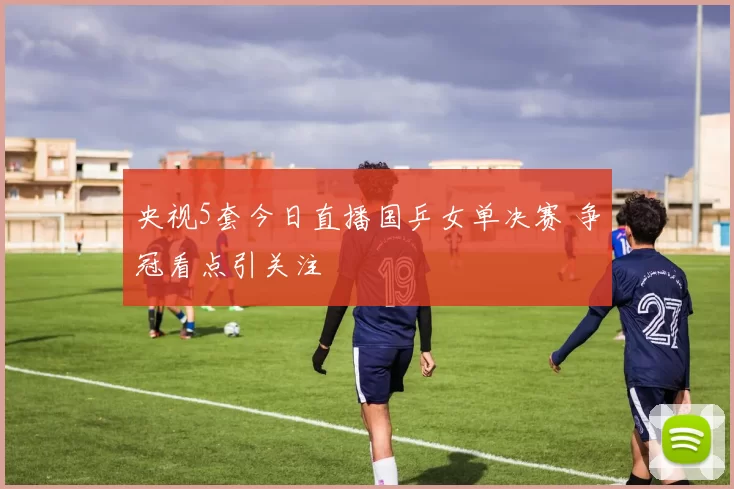 央视5套今日直播国乒女单决赛 争冠看点引关注