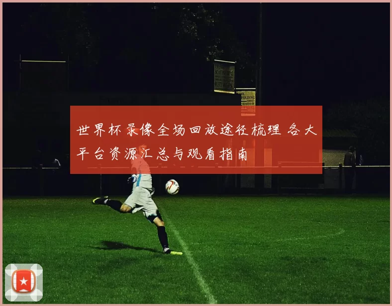 世界杯录像全场回放途径梳理 各大平台资源汇总与观看指南