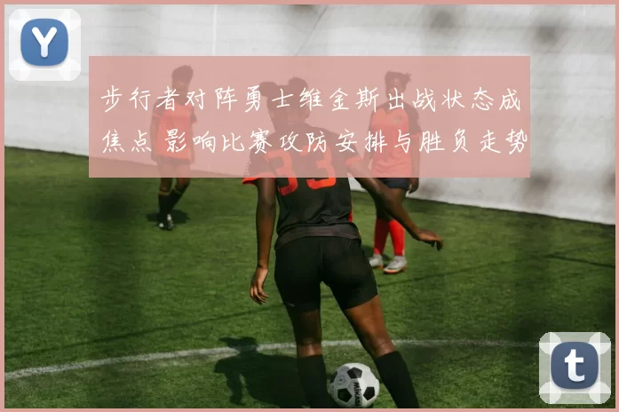 步行者对阵勇士维金斯出战状态成焦点 影响比赛攻防安排与胜负走势