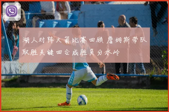 湖人对阵火箭比赛回顾 詹姆斯带队取胜关键回合成胜负分水岭