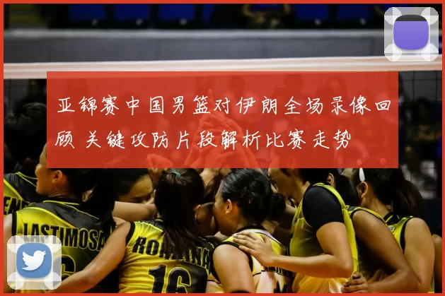 亚锦赛中国男篮对伊朗全场录像回顾 关键攻防片段解析比赛走势