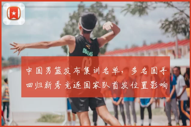 中国男篮发布集训名单，多名国手回归新秀竞逐国家队首发位置影响备战节奏