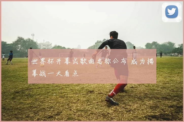 世界杯开幕式歌曲名称公布 成为揭幕战一大看点