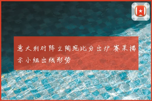 意大利对阵立陶宛比分出炉 赛果揭示小组出线形势