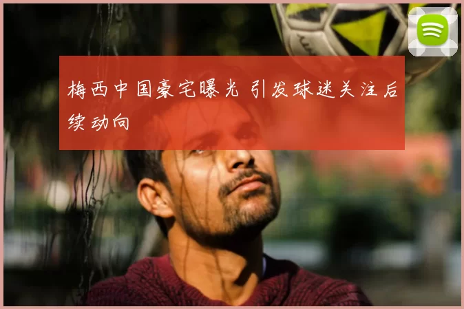 梅西中国豪宅曝光 引发球迷关注后续动向