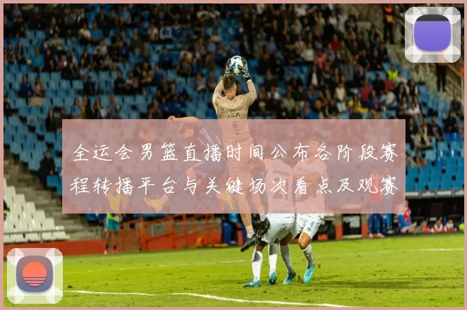 全运会男篮直播时间公布各阶段赛程转播平台与关键场次看点及观赛指南
