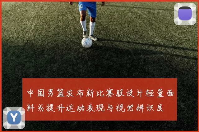 中国男篮发布新比赛服设计轻量面料或提升运动表现与视觉辨识度