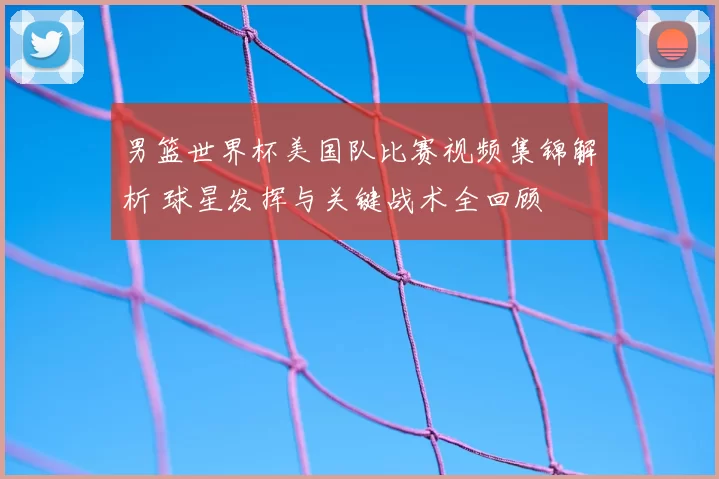 男篮世界杯美国队比赛视频集锦解析 球星发挥与关键战术全回顾