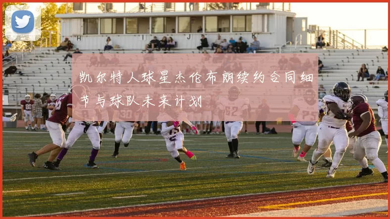 凯尔特人球星杰伦布朗续约合同细节与球队未来计划