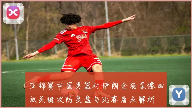 亚锦赛中国男篮对伊朗全场录像回放关键攻防复盘与比赛看点解析