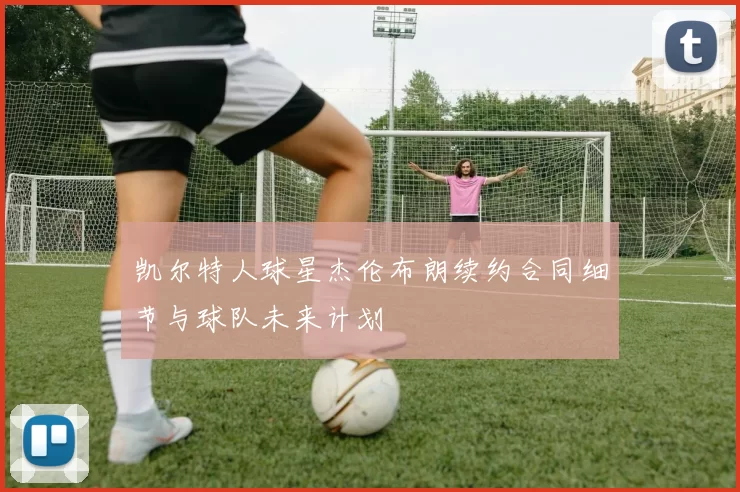 凯尔特人球星杰伦布朗续约合同细节与球队未来计划