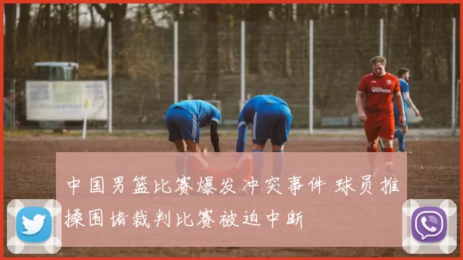 中国男篮比赛爆发冲突事件 球员推搡围堵裁判比赛被迫中断