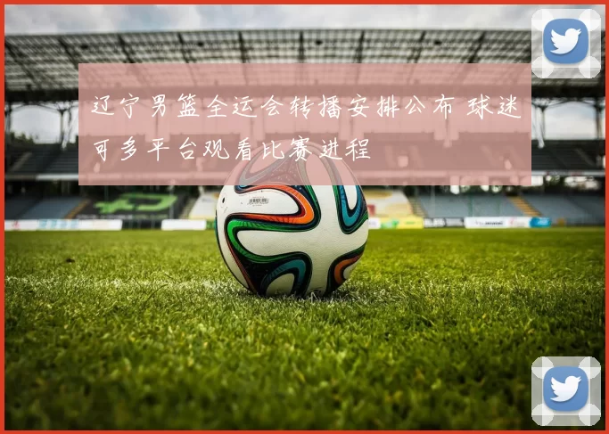 辽宁男篮全运会转播安排公布 球迷可多平台观看比赛进程