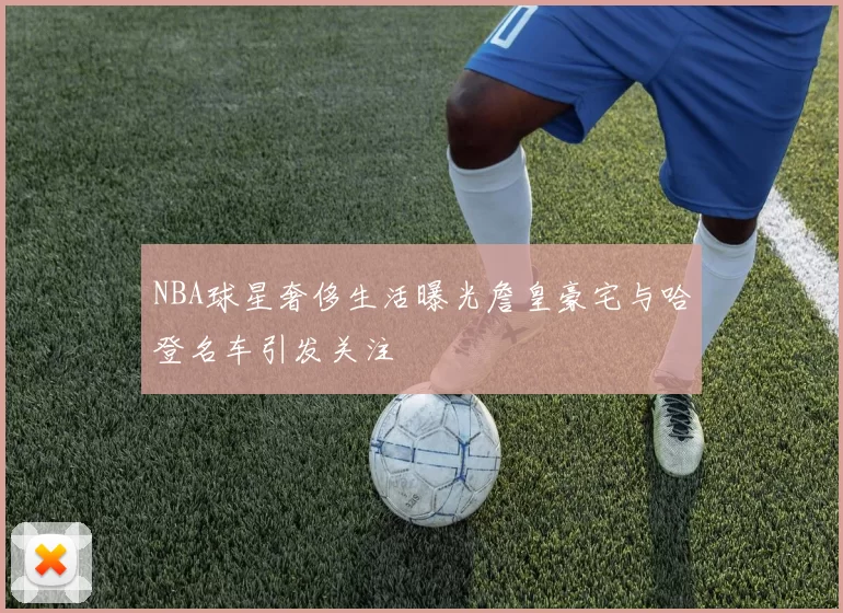 NBA球星奢侈生活曝光詹皇豪宅与哈登名车引发关注